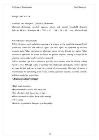 Working of Touchscreen                                                       Amit Bhardwaj



Storage: -30°C to 85°C


Humidity: Pass 40 degrees C, 95% RH for 96hours
Chemical Resistance: Alcohol, acetone, grease, and general household detergent
Software Drivers: Windows XP / 2000 / NT / ME / 98 / 95, Linux, Macintosh OS




5-Wire Resistive Touchscreens
5-Wire Resistive touch technology consists of a glass or acrylic panel that is coated with
electrically conductive and resistive layers. The thin layers are separated by invisible
separator dots. When operating, an electrical current moves through the screen. When
pressure is applied to the screen the layers are pressed together, causing a change in the
electrical current and a touch event to be registered.
5-Wire Resistive type touch screensare generally more durable than the similiar 4-Wire
Resistive type. Although clarity is less than with other touch screen types, resistive screens
are very durable and can be used in a variety of environments. This type of screen is
recommended for demanding point-of-sale systems, restaurant systems, industrial controls,
and other workplace applications.
AdvantagesDisadvantages


• High touch resolution
• Pressure sensitive, works with any stylus
• Not affected by dirt, dust, water, or light
• More durable then 4-Wire Resistive technology
• 75 % clarity
• Resistive layers can be damaged by a sharp object




                                                17
 