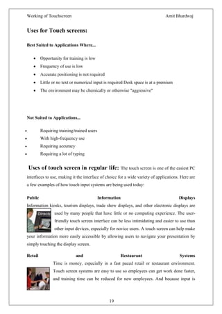 Working of Touchscreen                                                          Amit Bhardwaj


Uses for Touch screens:

Best Suited to Applications Where...

         Opportunity for training is low
         Frequency of use is low
         Accurate positioning is not required
         Little or no text or numerical input is required Desk space is at a premium
         The environment may be chemically or otherwise "aggressive"




Not Suited to Applications...

         Requiring training/trained users
         With high-frequency use
         Requiring accuracy
         Requiring a lot of typing


Uses of touch screen in regular life: The touch screen is one of the easiest PC
interfaces to use, making it the interface of choice for a wide variety of applications. Here are
a few examples of how touch input systems are being used today:

Public                                      Information                                Displays
Information kiosks, tourism displays, trade show displays, and other electronic displays are
                 used by many people that have little or no computing experience. The user-
                 friendly touch screen interface can be less intimidating and easier to use than
                 other input devices, especially for novice users. A touch screen can help make
your information more easily accessible by allowing users to navigate your presentation by
simply touching the display screen.

Retail                        and                         Restaurant                    Systems
                Time is money, especially in a fast paced retail or restaurant environment.
                Touch screen systems are easy to use so employees can get work done faster,
                and training time can be reduced for new employees. And because input is



                                                 19
 