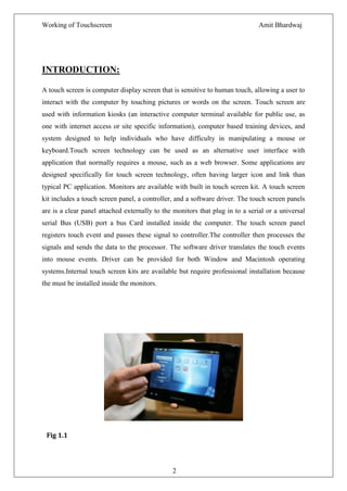 Working of Touchscreen                                                         Amit Bhardwaj




INTRODUCTION:

A touch screen is computer display screen that is sensitive to human touch, allowing a user to
interact with the computer by touching pictures or words on the screen. Touch screen are
used with information kiosks (an interactive computer terminal available for public use, as
one with internet access or site specific information), computer based training devices, and
system designed to help individuals who have difficulty in manipulating a mouse or
keyboard.Touch screen technology can be used as an alternative user interface with
application that normally requires a mouse, such as a web browser. Some applications are
designed specifically for touch screen technology, often having larger icon and link than
typical PC application. Monitors are available with built in touch screen kit. A touch screen
kit includes a touch screen panel, a controller, and a software driver. The touch screen panels
are is a clear panel attached externally to the monitors that plug in to a serial or a universal
serial Bus (USB) port a bus Card installed inside the computer. The touch screen panel
registers touch event and passes these signal to controller.The controller then processes the
signals and sends the data to the processor. The software driver translates the touch events
into mouse events. Driver can be provided for both Window and Macintosh operating
systems.Internal touch screen kits are available but require professional installation because
the must be installed inside the monitors.




 Fig 1.1




                                               2
 