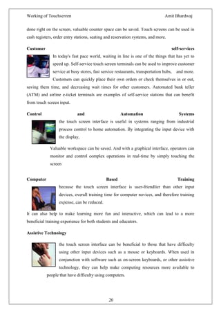 Working of Touchscreen                                                         Amit Bhardwaj


done right on the screen, valuable counter space can be saved. Touch screens can be used in
cash registers, order entry stations, seating and reservation systems, and more.

Customer                                                                           self-services
              In today's fast pace world, waiting in line is one of the things that has yet to
              speed up. Self-service touch screen terminals can be used to improve customer
              service at busy stores, fast service restaurants, transportation hubs,   and more.
              Customers can quickly place their own orders or check themselves in or out,
saving them time, and decreasing wait times for other customers. Automated bank teller
(ATM) and airline e-ticket terminals are examples of self-service stations that can benefit
from touch screen input.

Control                      and                     Automation                         Systems
                  the touch screen interface is useful in systems ranging from industrial
                  process control to home automation. By integrating the input device with
                  the display,

             Valuable workspace can be saved. And with a graphical interface, operators can
             monitor and control complex operations in real-time by simply touching the
             screen


Computer                                     Based                                     Training
                  because the touch screen interface is user-friendlier than other input
                  devices, overall training time for computer novices, and therefore training
                  expense, can be reduced.

It can also help to make learning more fun and interactive, which can lead to a more
beneficial training experience for both students and educators.

Assistive Technology

                  the touch screen interface can be beneficial to those that have difficulty
                  using other input devices such as a mouse or keyboards. When used in
                  conjunction with software such as on-screen keyboards, or other assistive
                  technology, they can help make computing resources more available to
           people that have difficulty using computers.




                                               20
 