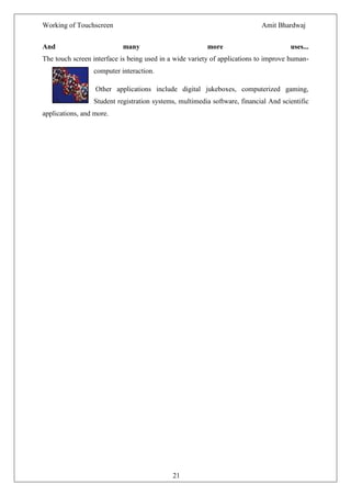 Working of Touchscreen                                                     Amit Bhardwaj


And                        many                          more                        uses...
The touch screen interface is being used in a wide variety of applications to improve human-
                 computer interaction.

                  Other applications include digital jukeboxes, computerized gaming,
                 Student registration systems, multimedia software, financial And scientific
applications, and more.




                                             21
 