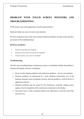 Working of Touchscreen                                                       Amit Bhardwaj




PROBLEM WITH TOUCH SCREEN MONITORS AND
TROUBLESHOOTING:

ATM system is one of the application of touch screen monitors.

Hardware failure can occur in touch screen monitors.

We have mentioned some of the most common hardware problems of touch screen and have
givensome of the troubleshooting’s.

Hardware problems:

      Touch screen does not respond
      Portions of the touch screen do not respond
      Touch screen is very slow to respond

Troubleshooting:

The first step in troubleshooting a touchscreen system is to determine whether the problem is
related to the display, software, or hardware:

       Do not confuse display problems with touchscreen problems—the two are unrelated.
       Software problems are determined by a basic hardware functionality test. If the
       hardware transmits touch coordinates correctly, then the problem is with the driver or
       application software.
       Hardware problems may be caused by the touchscreen, controller, cabling, power
       supply, or by the integration of the touchscreen components in the display.
       The easiest way to verify a hardware failure is by substitution, if you have more than
       one unit to try.




                                                 22
 