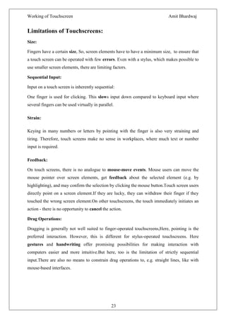 Working of Touchscreen                                                      Amit Bhardwaj


Limitations of Touchscreens:
Size:

Fingers have a certain size, So, screen elements have to have a minimum size, to ensure that
a touch screen can be operated with few errors. Even with a stylus, which makes possible to
use smaller screen elements, there are limiting factors.

Sequential Input:

Input on a touch screen is inherently sequential:

One finger is used for clicking. This slows input down compared to keyboard input where
several fingers can be used virtually in parallel.

Strain:

Keying in many numbers or letters by pointing with the finger is also very straining and
tiring. Therefore, touch screens make no sense in workplaces, where much text or number
input is required.

Feedback:

On touch screens, there is no analogue to mouse-move events. Mouse users can move the
mouse pointer over screen elements, get feedback about the selected element (e.g. by
highlighting), and may confirm the selection by clicking the mouse button.Touch screen users
directly point on a screen element.If they are lucky, they can withdraw their finger if they
touched the wrong screen element.On other touchscreens, the touch immediately initiates an
action - there is no opportunity to cancel the action.

Drag Operations:

Dragging is generally not well suited to finger-operated touchscreens,Here, pointing is the
preferred interaction. However, this is different for stylus-operated touchscreens. Here
gestures and handwriting offer promising possibilities for making interaction with
computers easier and more intuitive.But here, too is the limitation of strictly sequential
input.There are also no means to constrain drag operations to, e.g. straight lines, like with
mouse-based interfaces.




                                                23
 