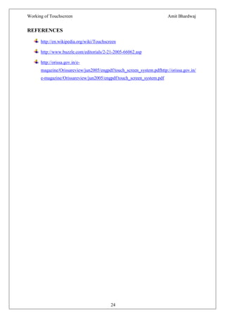 Working of Touchscreen                                                  Amit Bhardwaj


REFERENCES

      http://en.wikipedia.org/wiki/Touchscreen

      http://www.buzzle.com/editorials/2-21-2005-66062.asp

      http://orissa.gov.in/e-
      magazine/Orissareview/jun2005/engpdf/touch_screen_system.pdfhttp://orissa.gov.in/
      e-magazine/Orissareview/jun2005/engpdf/touch_screen_system.pdf




                                           24
 