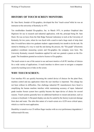 Working of Touchscreen                                                        Amit Bhardwaj




HISTORY OF TOUCH SCREEN MONITORS:

Dr. Sam Hurst, founder of Elo-graphics, developed the first ―touch screen‖while he was an
instructor at the university of Kentucky in 1971.

Ten stockholders founded Elo-graphics, Inc. in March 1971, to produce Graphical data
Digitizers for use in research and industrial application, with the, principal being Dr. Sam
Hurst. He was on leave from the Oak Ridge National Laboratory to tech at the University of
Kentucky for two years, where he was faced with a need to read a huge stack of strip chart
data. It would have taken two graduate student s approximately two month to do the task. He
started to thinking of a way to read the and during the process, the ―Elo-graph‖ (Electronic
graphics) coordinate measuring system and Elo-graphics the company were born. The
University Kentucky research foundation applied for and was granted a patent on the Elo-
graph. The foundation granted an exclusive license to Elo-graphics.

The touch screen is one of the easiest to use and most intuitive of all PC interface of choices
fro a wide variety of applications. A touch interface to allows users to navigate a computer
system by touching icon or links on the screen.

WHY TOUCH SCREEN:

User interface PCs are quickly becoming the control device of choices for the plant floor,
machine control and any application where the user interface is important. This change has
not been without its difficulties. One challenge industrial PC manufacturers have faced is
simplifying the human machine interface while maintaining accuracy of input. Industrial
grade touches Screen system have quickly become the input device of choice for several
reasons. Touch systems generally have no additional hardware to mount and protect, such as
a mouse or keyboard. A flat panel display can also be sealed by the factory to prevent damage
from dust and water. The ultra thin nature of a touch screen on a LCD saves critical space,
which is a vital for most application.

Durability is tested to over 35 million finger touches with no over performance degradation.1
million-touch life max.




                                               3
 