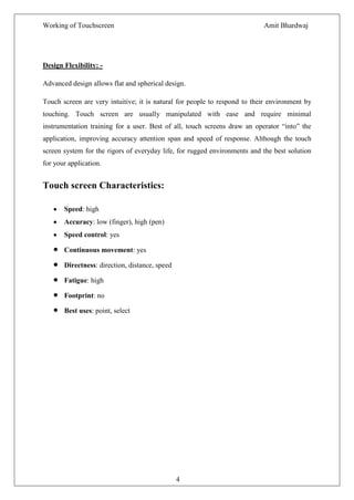Working of Touchscreen                                                     Amit Bhardwaj




Design Flexibility: -

Advanced design allows flat and spherical design.

Touch screen are very intuitive; it is natural for people to respond to their environment by
touching. Touch screen are usually manipulated with ease and require minimal
instrumentation training for a user. Best of all, touch screens draw an operator ―into‖ the
application, improving accuracy attention span and speed of response. Although the touch
screen system for the rigors of everyday life, for rugged environments and the best solution
for your application.


Touch screen Characteristics:

       Speed: high
       Accuracy: low (finger), high (pen)
       Speed control: yes

       Continuous movement: yes

       Directness: direction, distance, speed

       Fatigue: high

       Footprint: no

       Best uses: point, select




                                                4
 