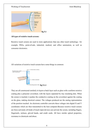 Working of Touchscreen                                                         Amit Bhardwaj




                                          fig 5.1

All types of resistive touch screens:

Resistive touch screens are used in more applications than any other touch technology– for
example, PDAs, point-of-sale, industrial, medical, and office automation, as well as
consumer electronics.




All variations of resistive touch screens have some things in common:




                                        fig 5.1.1

They are all constructed similarly in layers-a back layer such as glass with a uniform resistive
coating plus a polyester coversheet, with the layers separated by tiny insulating dots. When
the screen is touched, it pushes the conductive coating on the coversheet against the coating
on the glass, making electrical contact. The voltages produced are the analog representation
of the position touched. An electronic controller converts these voltages into digital X and Y
coordinates which are then transmitted to the host computer.Because resistive touch screens
are force activated, all kinds of touch input devices can activate the screen, including fingers,
fingernails, styluses, gloved hands, and credit cards. All have similar optical properties,
resistance to chemicals and abuse.



                                                6
 