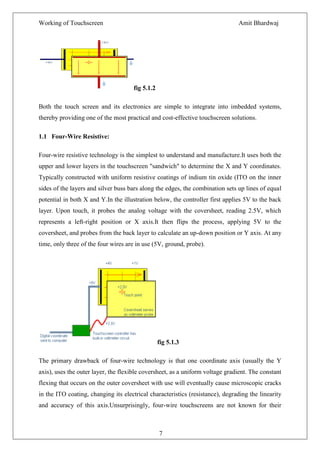 Working of Touchscreen                                                         Amit Bhardwaj




                                      fig 5.1.2

Both the touch screen and its electronics are simple to integrate into imbedded systems,
thereby providing one of the most practical and cost-effective touchscreen solutions.

1.1 Four-Wire Resistive:

Four-wire resistive technology is the simplest to understand and manufacture.It uses both the
upper and lower layers in the touchscreen "sandwich" to determine the X and Y coordinates.
Typically constructed with uniform resistive coatings of indium tin oxide (ITO on the inner
sides of the layers and silver buss bars along the edges, the combination sets up lines of equal
potential in both X and Y.In the illustration below, the controller first applies 5V to the back
layer. Upon touch, it probes the analog voltage with the coversheet, reading 2.5V, which
represents a left-right position or X axis.It then flips the process, applying 5V to the
coversheet, and probes from the back layer to calculate an up-down position or Y axis. At any
time, only three of the four wires are in use (5V, ground, probe).




                                                  fig 5.1.3

The primary drawback of four-wire technology is that one coordinate axis (usually the Y
axis), uses the outer layer, the flexible coversheet, as a uniform voltage gradient. The constant
flexing that occurs on the outer coversheet with use will eventually cause microscopic cracks
in the ITO coating, changing its electrical characteristics (resistance), degrading the linearity
and accuracy of this axis.Unsurprisingly, four-wire touchscreens are not known for their



                                                  7
 