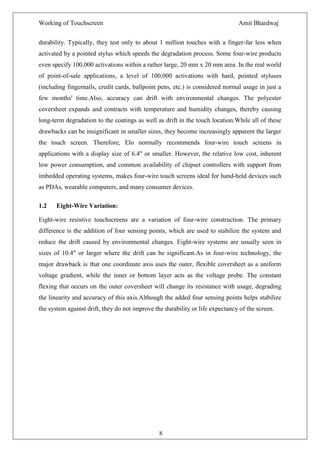 Working of Touchscreen                                                         Amit Bhardwaj


durability. Typically, they test only to about 1 million touches with a finger-far less when
activated by a pointed stylus which speeds the degradation process. Some four-wire products
even specify 100,000 activations within a rather large, 20 mm x 20 mm area. In the real world
of point-of-sale applications, a level of 100,000 activations with hard, pointed styluses
(including fingernails, credit cards, ballpoint pens, etc.) is considered normal usage in just a
few months' time.Also, accuracy can drift with environmental changes. The polyester
coversheet expands and contracts with temperature and humidity changes, thereby causing
long-term degradation to the coatings as well as drift in the touch location.While all of these
drawbacks can be insignificant in smaller sizes, they become increasingly apparent the larger
the touch screen. Therefore, Elo normally recommends four-wire touch screens in
applications with a display size of 6.4" or smaller. However, the relative low cost, inherent
low power consumption, and common availability of chipset controllers with support from
imbedded operating systems, makes four-wire touch screens ideal for hand-held devices such
as PDAs, wearable computers, and many consumer devices.

1.2    Eight-Wire Variation:

Eight-wire resistive touchscreens are a variation of four-wire construction. The primary
difference is the addition of four sensing points, which are used to stabilize the system and
reduce the drift caused by environmental changes. Eight-wire systems are usually seen in
sizes of 10.4" or larger where the drift can be significant.As in four-wire technology, the
major drawback is that one coordinate axis uses the outer, flexible coversheet as a uniform
voltage gradient, while the inner or bottom layer acts as the voltage probe. The constant
flexing that occurs on the outer coversheet will change its resistance with usage, degrading
the linearity and accuracy of this axis.Although the added four sensing points helps stabilize
the system against drift, they do not improve the durability or life expectancy of the screen.




                                                8
 