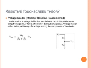 RESISTIVE TOUCHSCREEN THEORY
   Voltage Divider (Model of Resistive Touch method)
     In electronics, a voltage divider is a simple linear circuit that produces an
    output voltage (Vout) that is a fraction of its input voltage (Vin). Voltage division
    refers to the partitioning of a voltage among the components of the divider.
 
