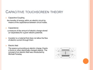 CAPACITIVE TOUCHSCREEN THEORY
    Capacitive Coupling
    the transfer of energy within an electric circuit by
      means of the capacitance between circuit nodes.


    Capacitance
    a measure of the amount of electric charge stored
     (or separated) for a given electric potential.


    Insulator is a material that does not allow the flow
     of electric current through them


    Electric field
     The space surrounding an electric charge. Exerts
     a force on other electrically charged objects. The
     concept of an electric field was introduced by
     Michael Faraday.
 