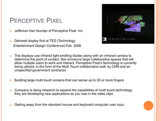 PERCEPTIVE PIXEL
   Jefferson Han founder of Perceptive Pixel Inc

    Demoed display first at TED (Technology
    Entertainment Design Conference) Feb 2006

   The displays use infrared light emitting diodes along with an infrared camera to
    determine the point of contact. Han envisions large collaborative spaces that will
    allow multiple users to work and interact. Perceptive Pixel’s technology is currently
    being utilized, in the form of the Multi Touch collaboration wall, by CNN and an
    unspecified government contractor

   Building large multi touch screens that can sense up to 20 or more fingers

   Company is doing research to expand the capabilities of multi touch technology
    they are developing new applications as you saw in the video clips.


   Getting away from the standard mouse and keyboard computer user input
 
