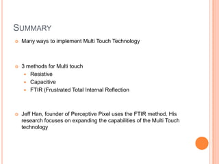 SUMMARY
   Many ways to implement Multi Touch Technology



   3 methods for Multi touch
      Resistive
      Capacitive
      FTIR (Frustrated Total Internal Reflection




   Jeff Han, founder of Perceptive Pixel uses the FTIR method. His
    research focuses on expanding the capabilities of the Multi Touch
    technology
 