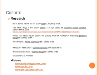 CREDITS
   Research
     Baker, Bonnie. "Reach out and touch." EDN 52.20 (2007): 24-24.

     Fritz, Mark. "Keys to the Kiosk." EMedia 13.4 (Apr. 2000): 28. Academic Search Complete.
     EBSCO.17 Feb. 2009
     http://search.ebscohost.com/login.aspx?direct=true&db=a9h&AN=3050170&site=ehost-live

     Philipp, Hal. "Please Touch! Explore The Evolving World Of Touchscreen Technology Electronic
     Design 56.8 (2008): 60-61. “

     "How It Works." Popular Mechanics 186.1 (2009): 29-29.


     "PRODUCT RESEARCH." Control Engineering 53.4 (2006): 65-65.

     "Resistive touchscreens." Machine Design 80.5 (2008): 52-52.

     Special thanks to Phil Flynn

    •Pictures
        www.technologyreview.com
        www.apple.com
        www.perceptivepixel.com
 