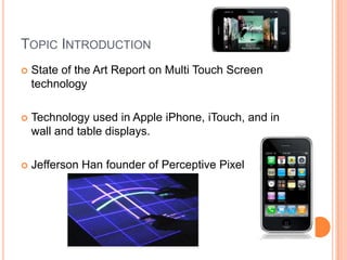 TOPIC INTRODUCTION
   State of the Art Report on Multi Touch Screen
    technology

   Technology used in Apple iPhone, iTouch, and in
    wall and table displays.

   Jefferson Han founder of Perceptive Pixel
 