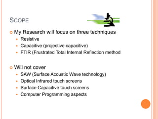 SCOPE
   My Research will focus on three techniques
     Resistive
     Capacitive (projective capacitive)
     FTIR (Frustrated Total Internal Reflection method



   Will not cover
     SAW (Surface Acoustic Wave technology)
     Optical Infrared touch screens
     Surface Capacitive touch screens
     Computer Programming aspects
 