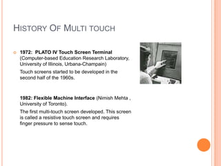 HISTORY OF MULTI TOUCH

   1972: PLATO IV Touch Screen Terminal
    (Computer-based Education Research Laboratory,
    University of Illinois, Urbana-Champain)
    Touch screens started to be developed in the
    second half of the 1960s.



    1982: Flexible Machine Interface (Nimish Mehta ,
    University of Toronto).
    The first multi-touch screen developed. This screen
    is called a resistive touch screen and requires
    finger pressure to sense touch.
 