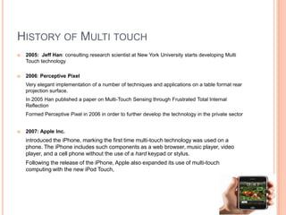 HISTORY OF MULTI TOUCH
   2005: Jeff Han: consulting research scientist at New York University starts developing Multi
    Touch technology

   2006: Perceptive Pixel
    Very elegant implementation of a number of techniques and applications on a table format rear
    projection surface.
    In 2005 Han published a paper on Multi-Touch Sensing through Frustrated Total Internal
    Reflection
    Formed Perceptive Pixel in 2006 in order to further develop the technology in the private sector


   2007: Apple Inc.
    introduced the iPhone, marking the first time multi-touch technology was used on a
    phone. The iPhone includes such components as a web browser, music player, video
    player, and a cell phone without the use of a hard keypad or stylus.
    Following the release of the iPhone, Apple also expanded its use of multi-touch
    computing with the new iPod Touch,
 