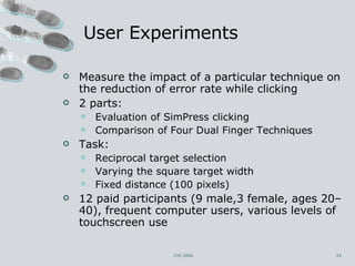 User Experiments Measure the impact of a particular technique on the reduction of error rate while clicking 2 parts: Evaluation of SimPress clicking Comparison of Four Dual Finger Techniques Task: Reciprocal target selection Varying the square target width  Fixed distance (100 pixels) 12 paid participants (9 male,3 female, ages 20–40), frequent computer users, various levels of touchscreen use CHI 2006 