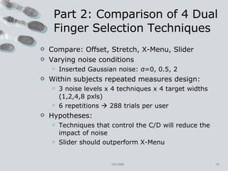 Part 2: Comparison of 4 Dual Finger Selection Techniques Compare: Offset, Stretch, X-Menu, Slider Varying noise conditions Inserted Gaussian noise:  σ =0, 0.5,   2 Within subjects repeated measures design:  3 noise levels x 4 techniques x 4 target widths (1,2,4,8 pxls)  6 repetitions    288 trials per user Hypotheses: Techniques that control the C/D will reduce the impact of noise Slider should outperform X-Menu CHI 2006 