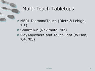 Multi-Touch Tabletops MERL DiamondTouch (Dietz & Lehigh, ’01) SmartSkin (Rekimoto, ’02) PlayAnywhere and TouchLight (Wilson, ’04, ’05) CHI 2006 