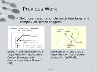 Previous Work Solutions based on single touch interfaces and complex on-screen widgets:  Albinsson, P. A. and Zhai, S.  “High Precision Touch Screen Interaction.” (CHI ’03) CHI 2006 Sears, A. and Shneiderman, B.  “High Precision Touchscreens: Design Strategies and Comparisons with a Mouse.” (’91) 
