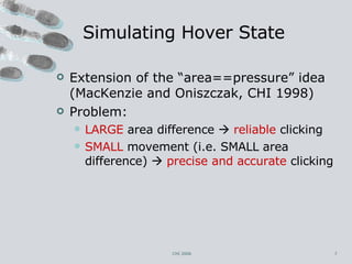 Simulating Hover State Extension of the “area==pressure” idea (MacKenzie and Oniszczak, CHI 1998) Problem: LARGE  area difference     reliable  clicking SMALL  movement (i.e. SMALL area difference)     precise and accurate  clicking CHI 2006 