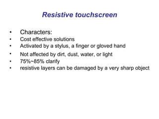 Resistive touchscreen Characters: Cost effective solutions  Activated by a stylus, a finger or gloved hand  Not affected by dirt, dust, water, or light   75%~85% clarify resistive layers can be damaged by a very sharp object 
