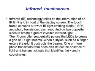 Infrared  touchscreen Infrared (IR) technology relies on the interruption of an IR light grid in front of the display screen. The touch frame contains a row of IR-light emitting diode (LEDs) and photo transistors, each mounted on two opposite sides to create a grid of invisible infrared light.  The IR controller sequentially pulses the LEDs to create a grid of IR light beams. When a stylus, such as a finger, enters the grid, it obstructs the beams. One or more photo transistors from each axis detect the absence of light and transmit signals that identifies the x and y coordinates.   