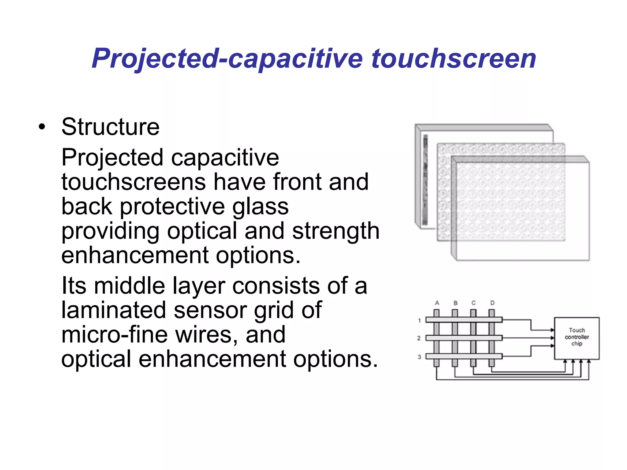 Projected-capacitive touchscreen Structure Projected capacitive touchscreens have front and back protective glass providing optical and strength enhancement options. Its middle layer consists of a laminated sensor grid of micro-fine wires, and optical enhancement options. 