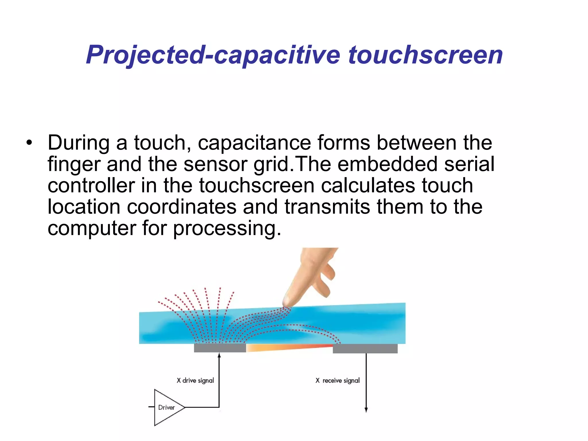Projected-capacitive touchscreen During a touch, capacitance forms between the finger and the sensor grid.The embedded serial controller in the touchscreen calculates touch location coordinates and transmits them to the computer for processing.   