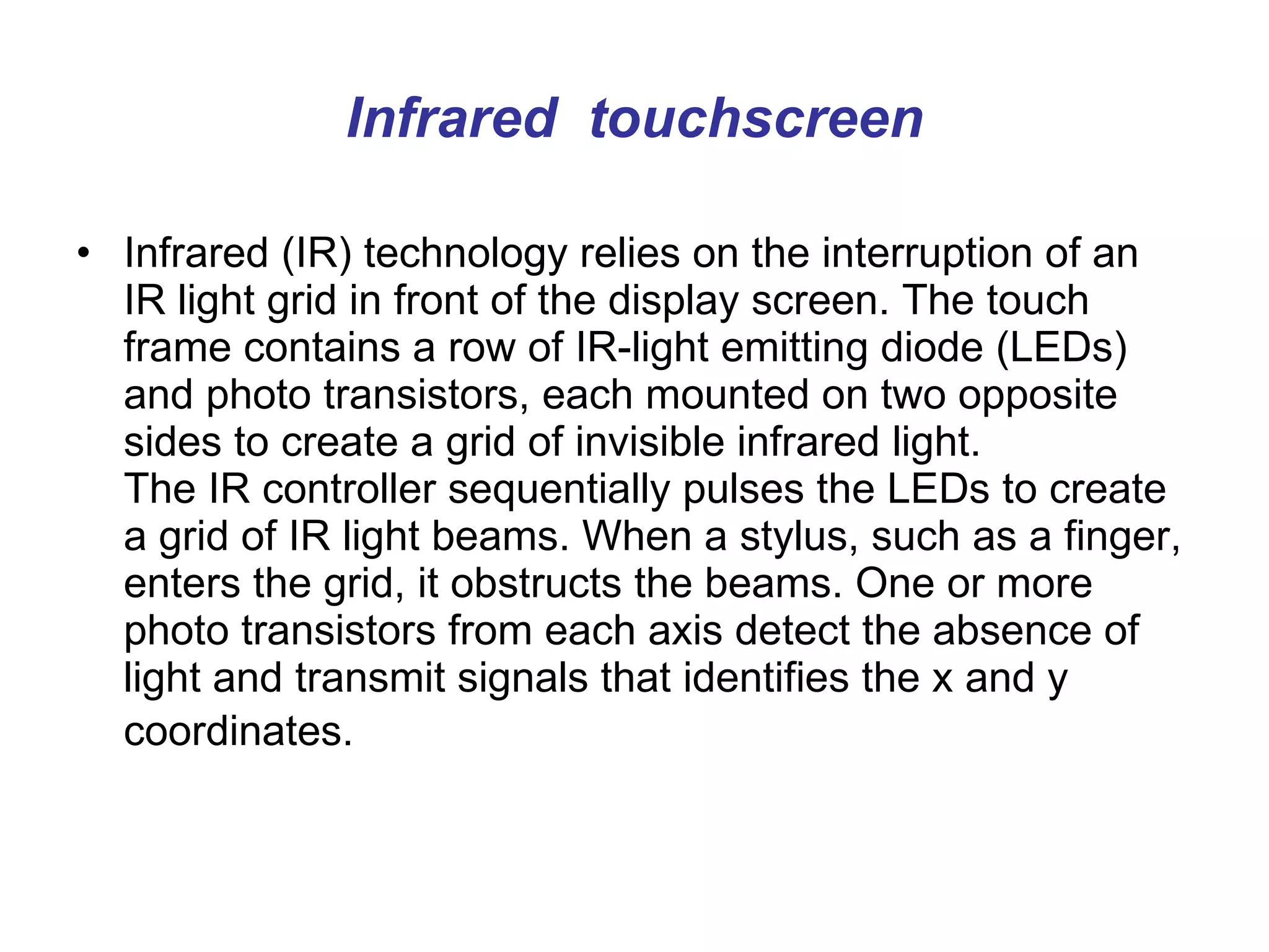 Infrared  touchscreen Infrared (IR) technology relies on the interruption of an IR light grid in front of the display screen. The touch frame contains a row of IR-light emitting diode (LEDs) and photo transistors, each mounted on two opposite sides to create a grid of invisible infrared light.  The IR controller sequentially pulses the LEDs to create a grid of IR light beams. When a stylus, such as a finger, enters the grid, it obstructs the beams. One or more photo transistors from each axis detect the absence of light and transmit signals that identifies the x and y coordinates.   