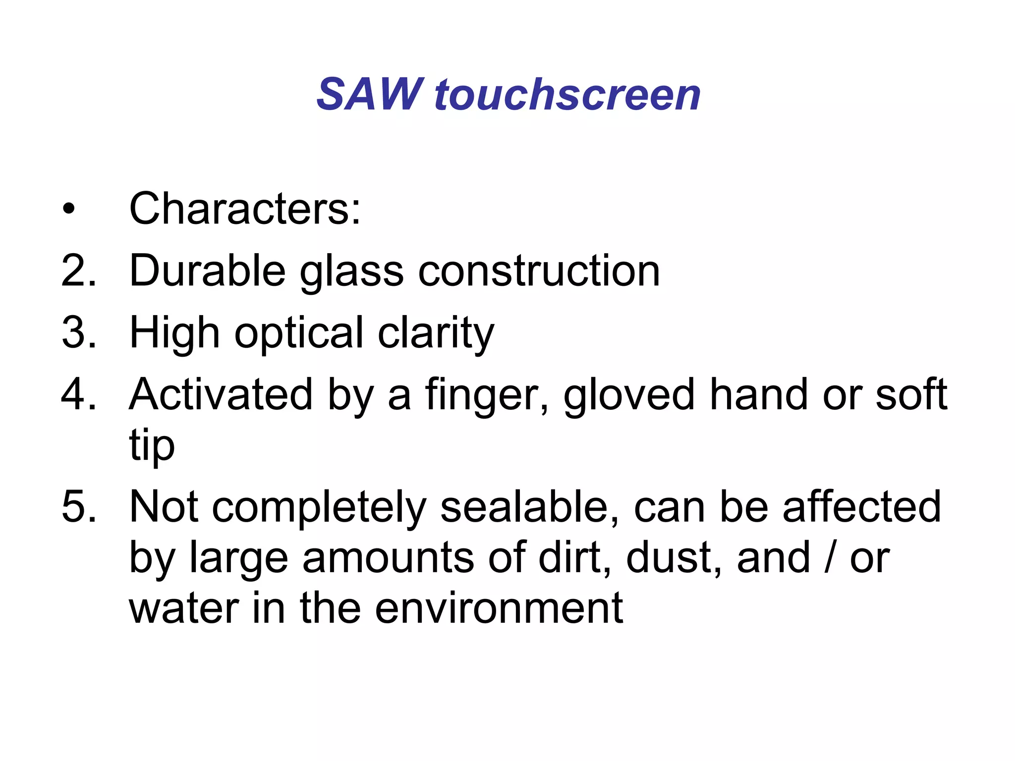 SAW touchscreen Characters: Durable glass construction  High optical clarity  Activated by a finger, gloved hand or soft tip  Not completely sealable, can be affected by large amounts of dirt, dust, and / or water in the environment 