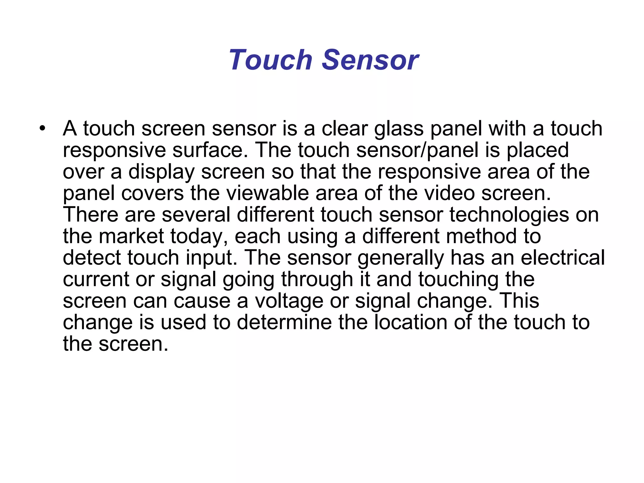 Touch Sensor A touch screen sensor is a clear glass panel with a touch responsive surface. The touch sensor/panel is placed over a display screen so that the responsive area of the panel covers the viewable area of the video screen. There are several different touch sensor technologies on the market today, each using a different method to detect touch input. The sensor generally has an electrical current or signal going through it and touching the screen can cause a voltage or signal change. This change is used to determine the location of the touch to the screen.  