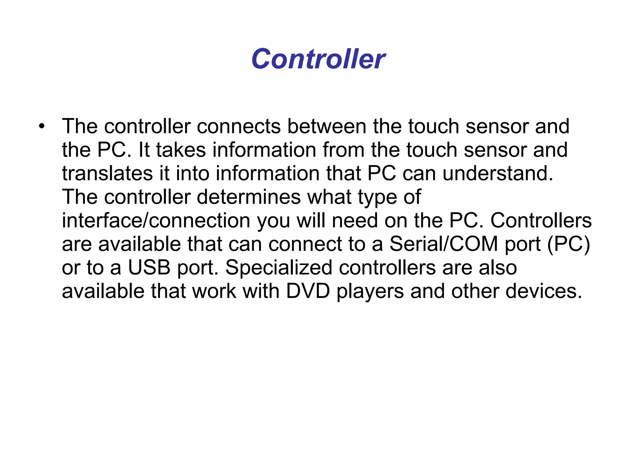 Controller The controller connects between the touch sensor and the PC. It takes information from the touch sensor and translates it into information that PC can understand. The controller determines what type of interface/connection you will need on the PC. Controllers are available that can connect to a Serial/COM port (PC) or to a USB port. Specialized controllers are also available that work with DVD players and other devices.  