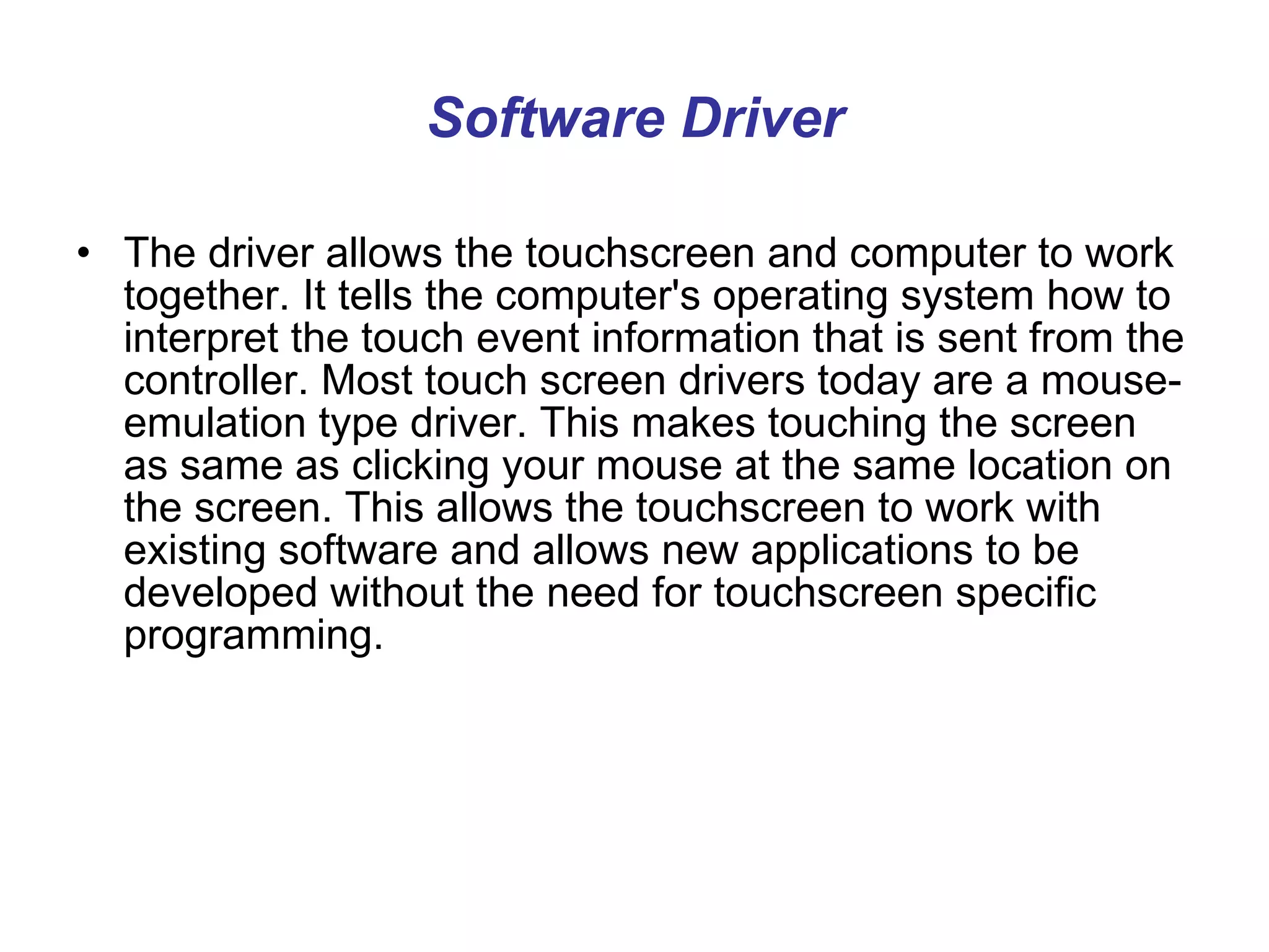 Software Driver The driver allows the touchscreen and computer to work together. It tells the computer's operating system how to interpret the touch event information that is sent from the controller. Most touch screen drivers today are a mouse-emulation type driver. This makes touching the screen as same as clicking your mouse at the same location on the screen. This allows the touchscreen to work with existing software and allows new applications to be developed without the need for touchscreen specific programming.  