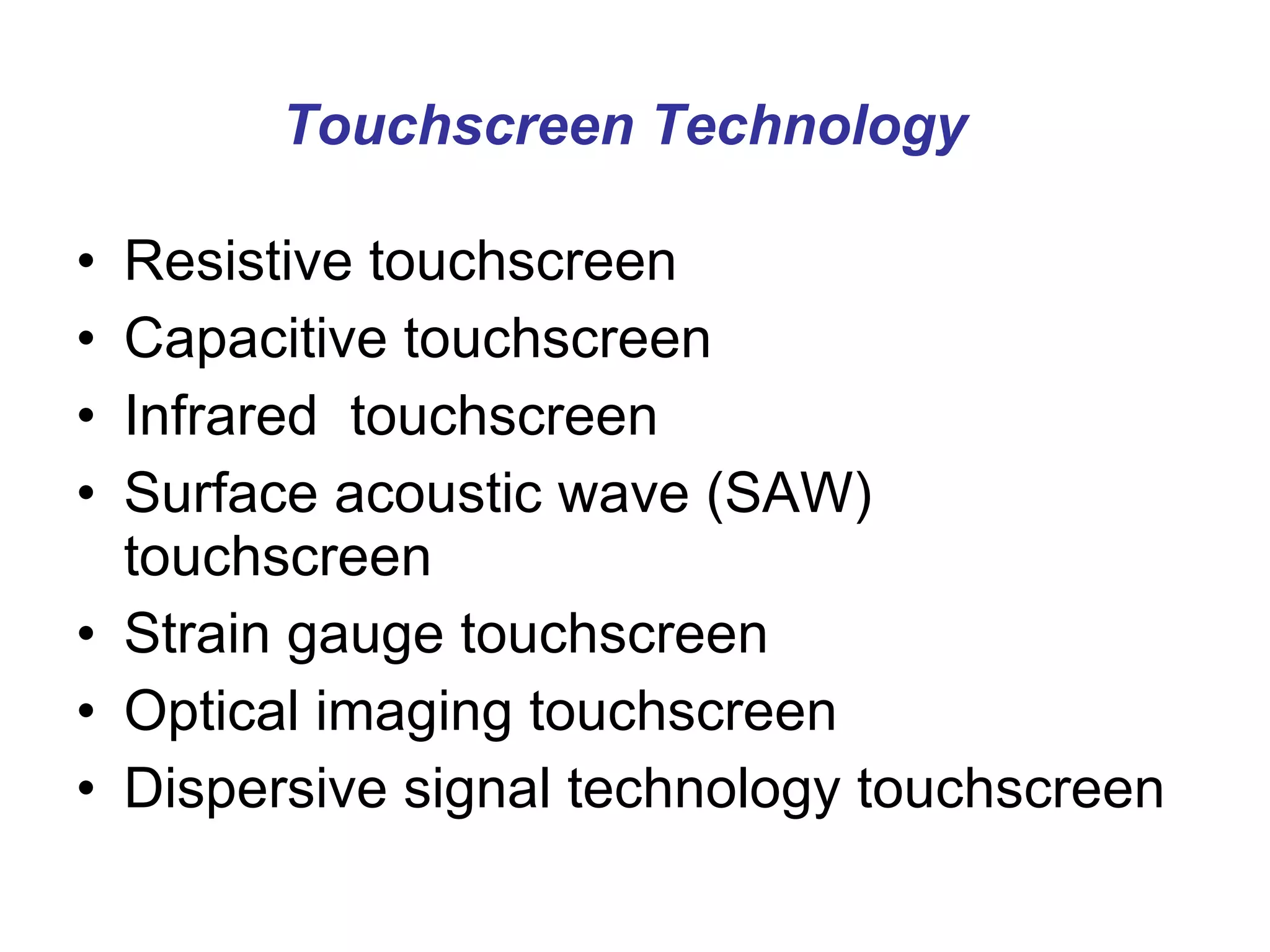 Touchscreen Technology   Resistive touchscreen Capacitive touchscreen Infrared  touchscreen Surface acoustic wave (SAW) touchscreen Strain gauge touchscreen Optical imaging touchscreen Dispersive signal technology touchscreen 