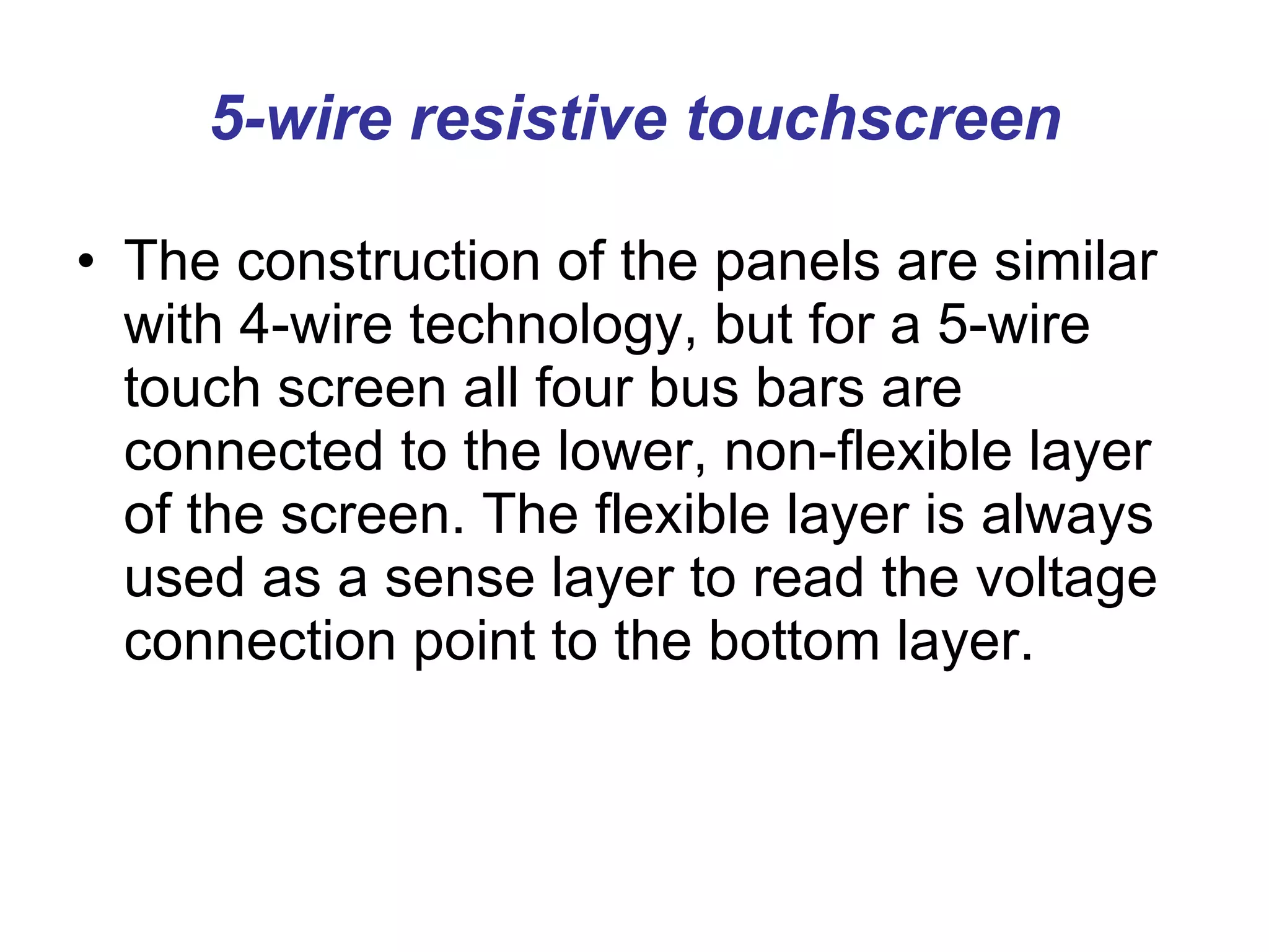 5-wire resistive touchscreen The construction of the panels are similar with 4-wire technology, but for a 5-wire touch screen all four bus bars are connected to the lower, non-flexible layer of the screen. The flexible layer is always used as a sense layer to read the voltage connection point to the bottom layer. 