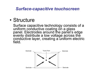Surface-capacitive touchscreen Structure Surface capacitive technology consists of a uniform conductive coating on a glass panel. Electrodes around the panel’s edge evenly distribute a low voltage across the conductive layer, creating a uniform electric field. 
