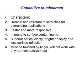 Capacitive touchscreen Characters: Durable and resistant to scratches for demanding applications  Faster and more responsive  Immune to surface contaminants  Superior optical clarity, brighter display and less surface reflection  Must be touched by finger, will not work with any non-conductive input  