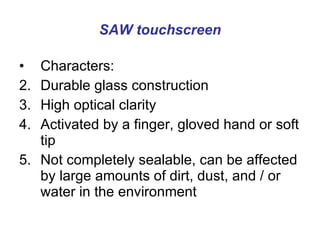 SAW touchscreen Characters: Durable glass construction  High optical clarity  Activated by a finger, gloved hand or soft tip  Not completely sealable, can be affected by large amounts of dirt, dust, and / or water in the environment 