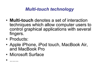 Multi-touch technology Multi-touch  denotes a set of interaction techniques which allow computer users to control graphical applications with several fingers.  Products: Apple iPhone, iPod touch, MacBook Air, and MacBook Pro  Microsoft Surface  …… 