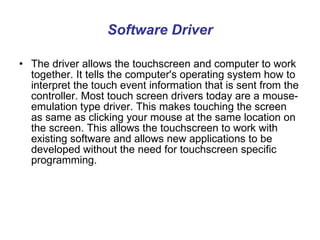 Software Driver The driver allows the touchscreen and computer to work together. It tells the computer's operating system how to interpret the touch event information that is sent from the controller. Most touch screen drivers today are a mouse-emulation type driver. This makes touching the screen as same as clicking your mouse at the same location on the screen. This allows the touchscreen to work with existing software and allows new applications to be developed without the need for touchscreen specific programming.  