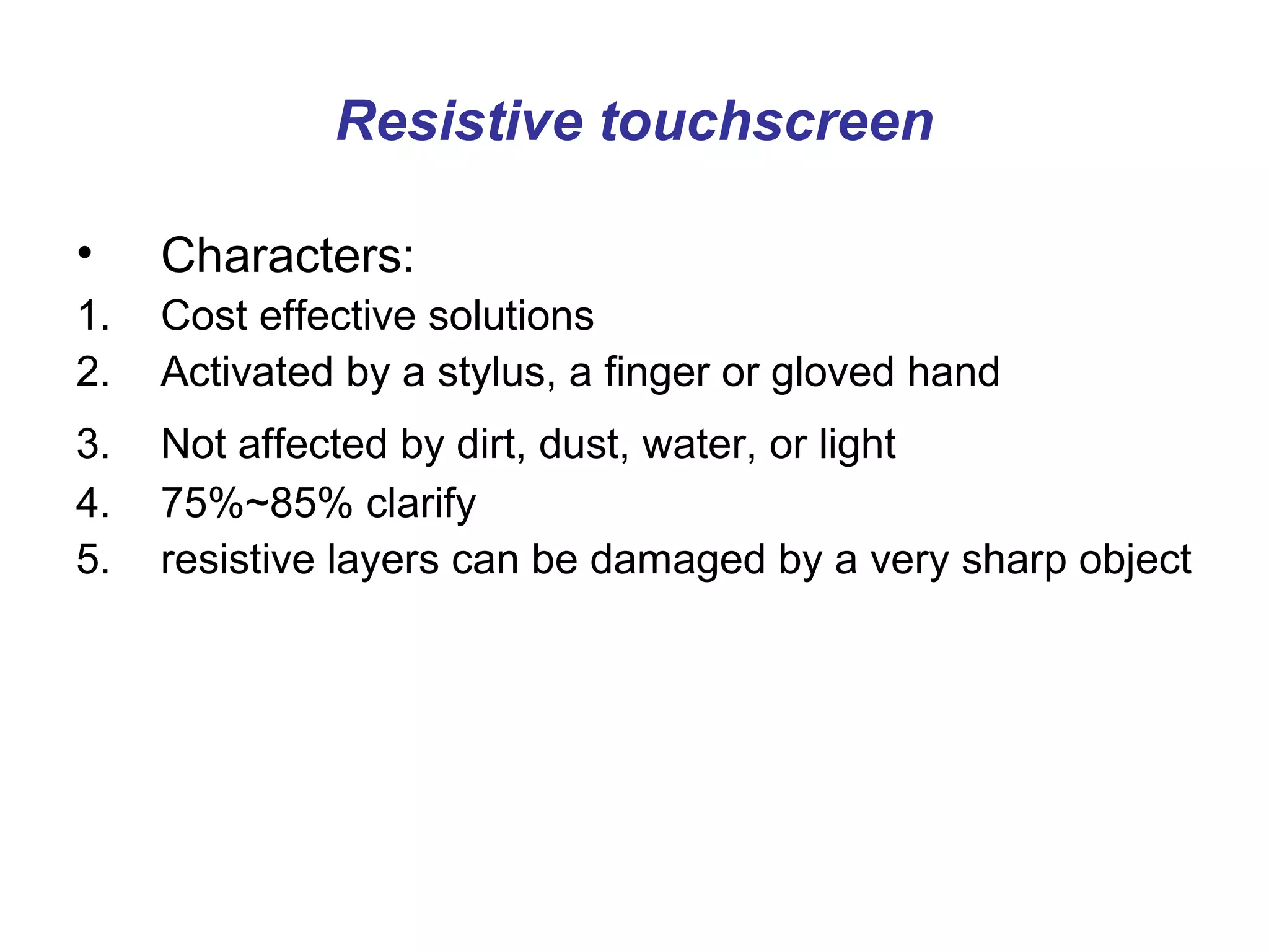 Resistive touchscreen

•    Characters:
1.   Cost effective solutions
2.   Activated by a stylus, a finger or gloved hand
3.   Not affected by dirt, dust, water, or light
4.   75%~85% clarify
5.   resistive layers can be damaged by a very sharp object
 