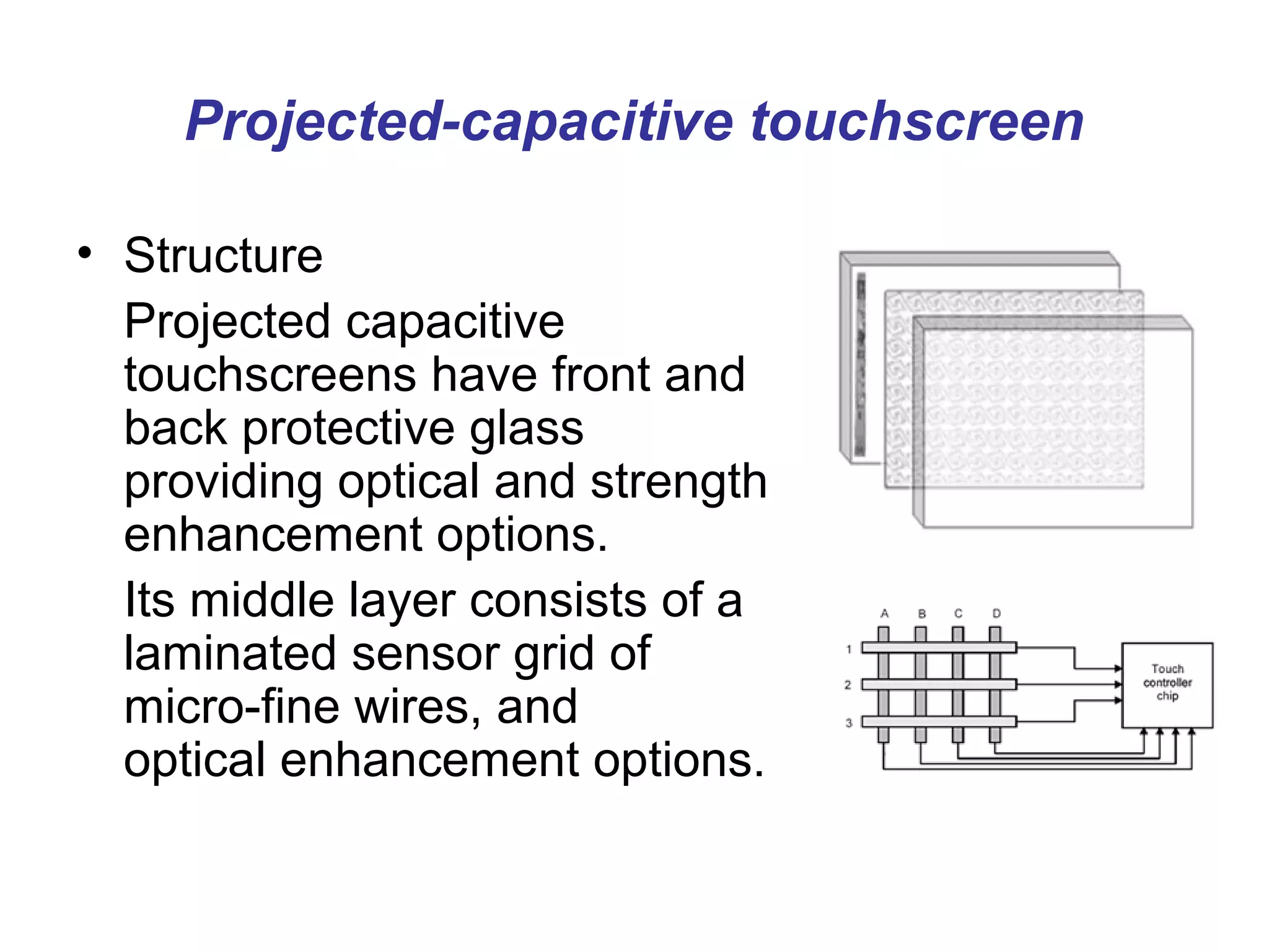 Projected-capacitive touchscreen

• Structure
  Projected capacitive
  touchscreens have front and
  back protective glass
  providing optical and strength
  enhancement options.
  Its middle layer consists of a
  laminated sensor grid of
  micro-fine wires, and
  optical enhancement options.
 