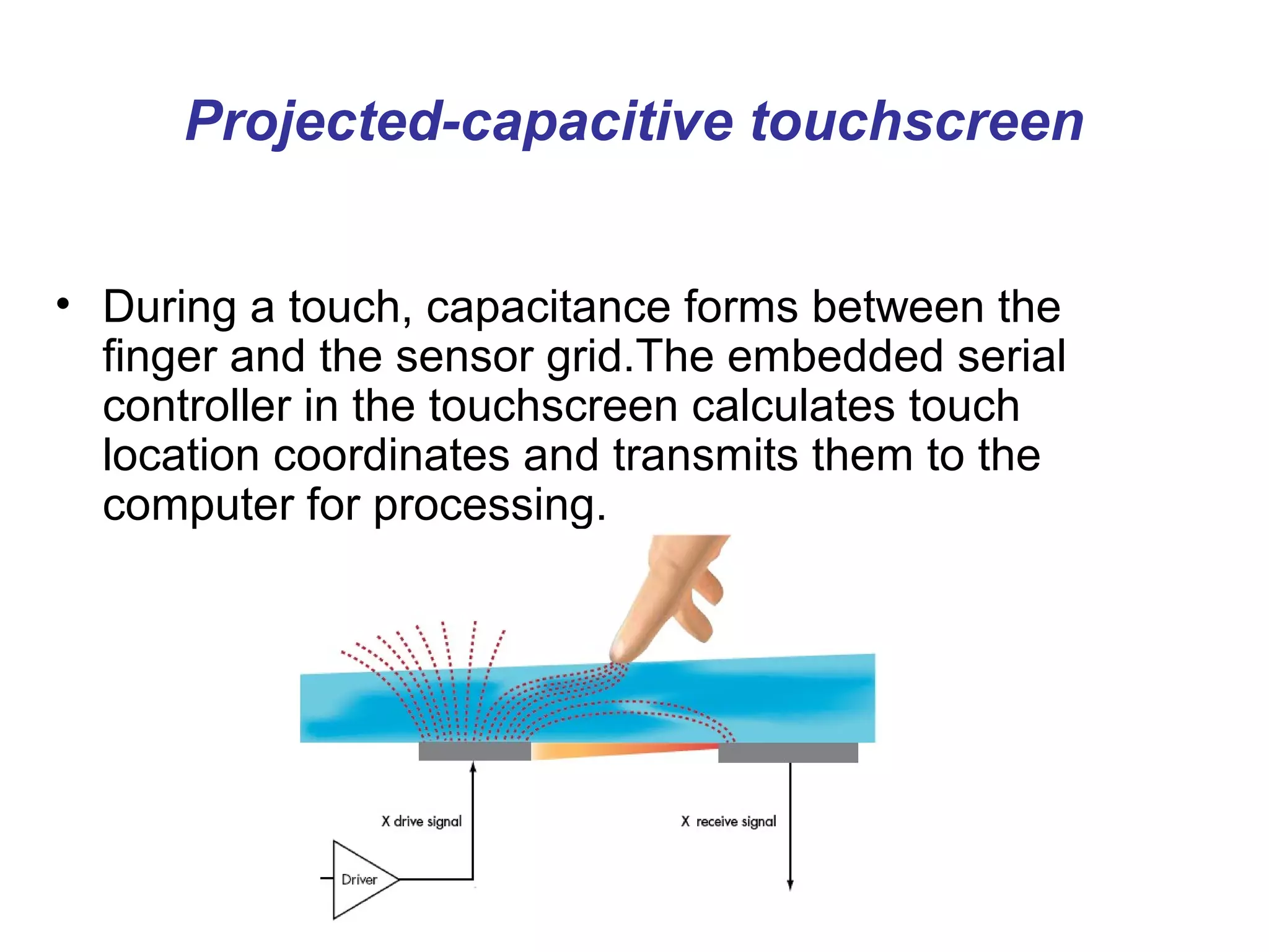 Projected-capacitive touchscreen


• During a touch, capacitance forms between the
  finger and the sensor grid.The embedded serial
  controller in the touchscreen calculates touch
  location coordinates and transmits them to the
  computer for processing.
 