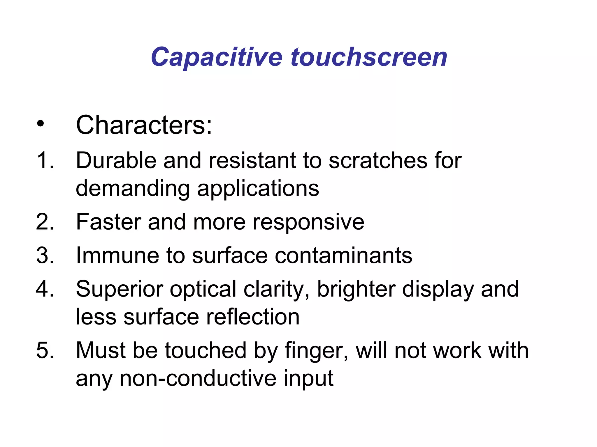 Capacitive touchscreen

•   Characters:
1. Durable and resistant to scratches for
   demanding applications
2. Faster and more responsive
3. Immune to surface contaminants
4. Superior optical clarity, brighter display and
   less surface reflection
5. Must be touched by finger, will not work with
   any non-conductive input
 