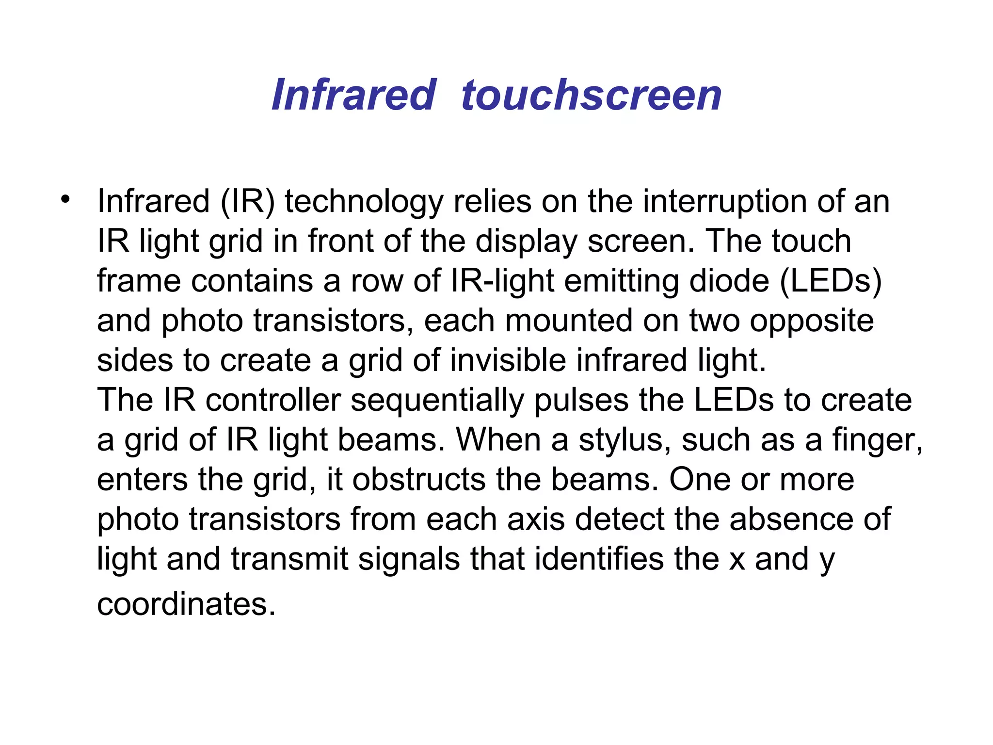Infrared touchscreen

• Infrared (IR) technology relies on the interruption of an
  IR light grid in front of the display screen. The touch
  frame contains a row of IR-light emitting diode (LEDs)
  and photo transistors, each mounted on two opposite
  sides to create a grid of invisible infrared light.
  The IR controller sequentially pulses the LEDs to create
  a grid of IR light beams. When a stylus, such as a finger,
  enters the grid, it obstructs the beams. One or more
  photo transistors from each axis detect the absence of
  light and transmit signals that identifies the x and y
  coordinates.
 
