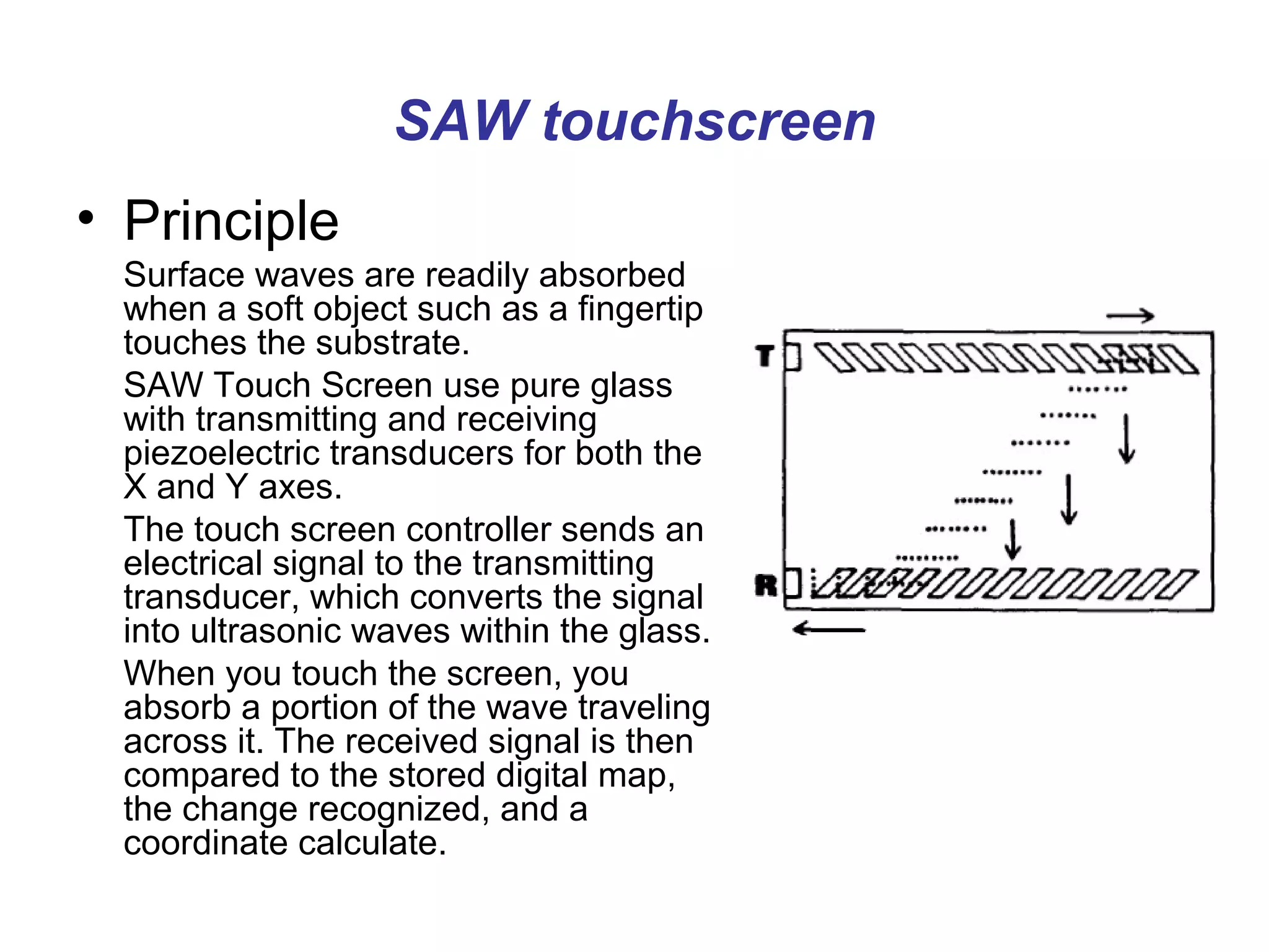 SAW touchscreen
• Principle
 Surface waves are readily absorbed
 when a soft object such as a fingertip
 touches the substrate.
 SAW Touch Screen use pure glass
 with transmitting and receiving
 piezoelectric transducers for both the
 X and Y axes.
 The touch screen controller sends an
 electrical signal to the transmitting
 transducer, which converts the signal
 into ultrasonic waves within the glass.
 When you touch the screen, you
 absorb a portion of the wave traveling
 across it. The received signal is then
 compared to the stored digital map,
 the change recognized, and a
 coordinate calculate.
 