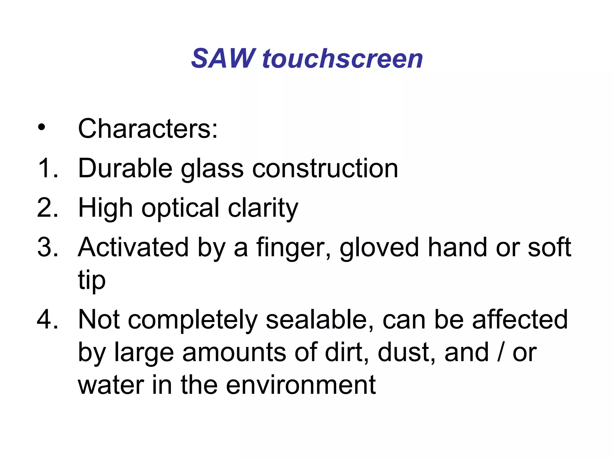 SAW touchscreen

•    Characters:
1.   Durable glass construction
2.   High optical clarity
3.   Activated by a finger, gloved hand or soft
     tip
4.   Not completely sealable, can be affected
     by large amounts of dirt, dust, and / or
     water in the environment
 